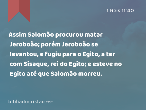 Assim Salomão procurou matar Jeroboão; porém Jeroboão se levantou, e fugiu para o Egito, a ter com Sisaque, rei do Egito; e esteve no Egito até que Salomão morreu. - 1 Reis 11:40