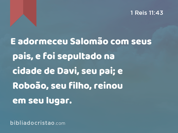 E adormeceu Salomão com seus pais, e foi sepultado na cidade de Davi, seu pai; e Roboão, seu filho, reinou em seu lugar. - 1 Reis 11:43