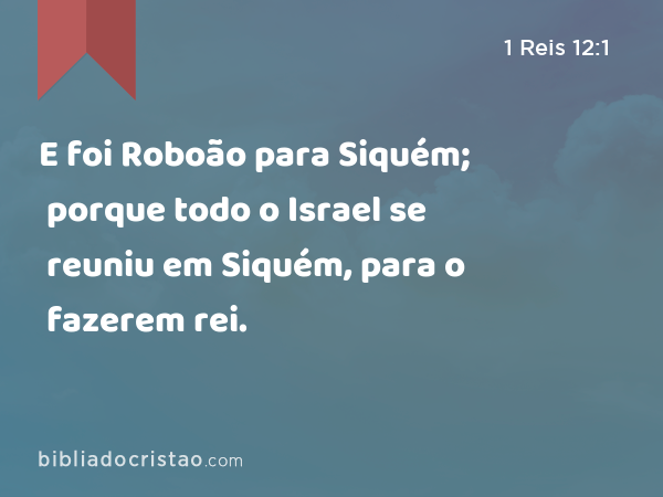 E foi Roboão para Siquém; porque todo o Israel se reuniu em Siquém, para o fazerem rei. - 1 Reis 12:1