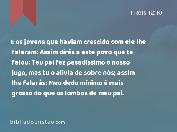 E os jovens que haviam crescido com ele lhe falaram: Assim dirás a este povo que te falou: Teu pai fez pesadíssimo o nosso jugo, mas tu o alivia de sobre nós; assim lhe falarás: Meu dedo mínimo é mais grosso do que os lombos de meu pai. - 1 Reis 12:10