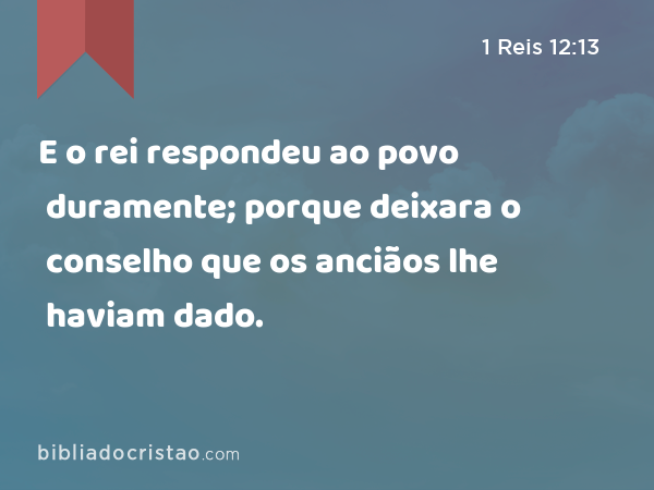 E o rei respondeu ao povo duramente; porque deixara o conselho que os anciãos lhe haviam dado. - 1 Reis 12:13