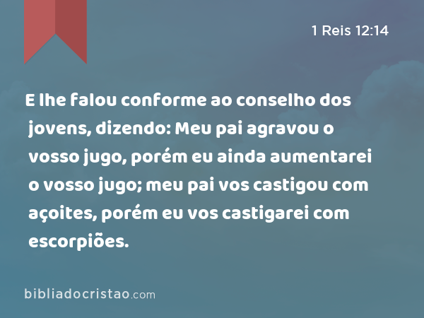 E lhe falou conforme ao conselho dos jovens, dizendo: Meu pai agravou o vosso jugo, porém eu ainda aumentarei o vosso jugo; meu pai vos castigou com açoites, porém eu vos castigarei com escorpiões. - 1 Reis 12:14