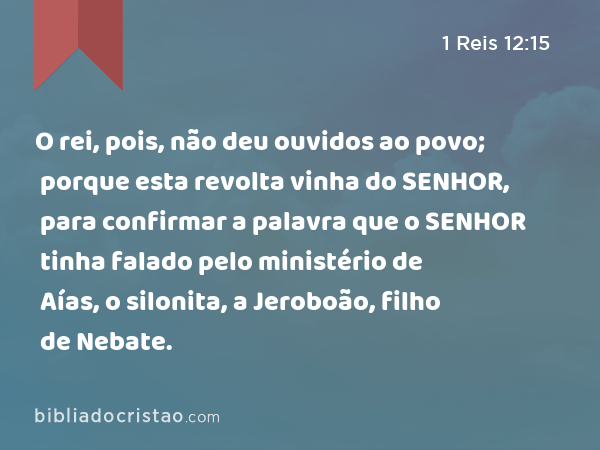 O rei, pois, não deu ouvidos ao povo; porque esta revolta vinha do SENHOR, para confirmar a palavra que o SENHOR tinha falado pelo ministério de Aías, o silonita, a Jeroboão, filho de Nebate. - 1 Reis 12:15