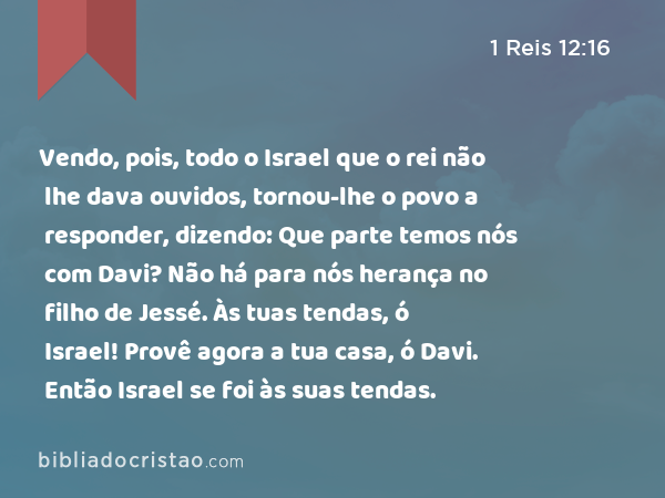 Vendo, pois, todo o Israel que o rei não lhe dava ouvidos, tornou-lhe o povo a responder, dizendo: Que parte temos nós com Davi? Não há para nós herança no filho de Jessé. Às tuas tendas, ó Israel! Provê agora a tua casa, ó Davi. Então Israel se foi às suas tendas. - 1 Reis 12:16