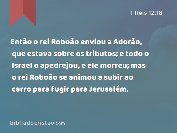 Então o rei Roboão enviou a Adorão, que estava sobre os tributos; e todo o Israel o apedrejou, e ele morreu; mas o rei Roboão se animou a subir ao carro para fugir para Jerusalém. - 1 Reis 12:18