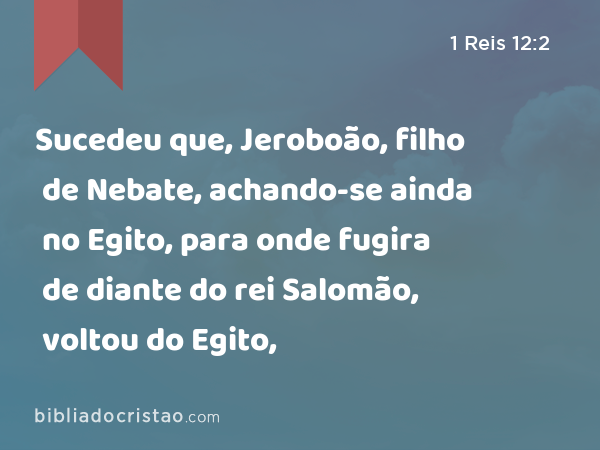 Sucedeu que, Jeroboão, filho de Nebate, achando-se ainda no Egito, para onde fugira de diante do rei Salomão, voltou do Egito, - 1 Reis 12:2