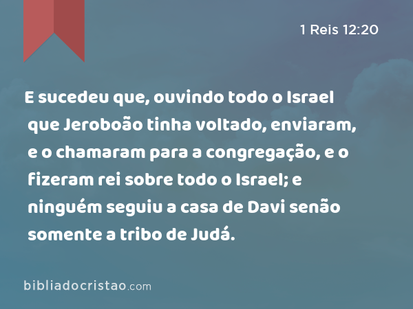 E sucedeu que, ouvindo todo o Israel que Jeroboão tinha voltado, enviaram, e o chamaram para a congregação, e o fizeram rei sobre todo o Israel; e ninguém seguiu a casa de Davi senão somente a tribo de Judá. - 1 Reis 12:20