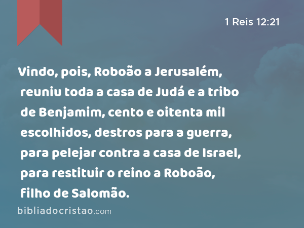 Vindo, pois, Roboão a Jerusalém, reuniu toda a casa de Judá e a tribo de Benjamim, cento e oitenta mil escolhidos, destros para a guerra, para pelejar contra a casa de Israel, para restituir o reino a Roboão, filho de Salomão. - 1 Reis 12:21