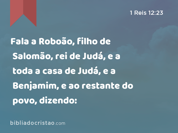 Fala a Roboão, filho de Salomão, rei de Judá, e a toda a casa de Judá, e a Benjamim, e ao restante do povo, dizendo: - 1 Reis 12:23