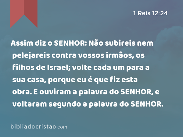 Assim diz o SENHOR: Não subireis nem pelejareis contra vossos irmãos, os filhos de Israel; volte cada um para a sua casa, porque eu é que fiz esta obra. E ouviram a palavra do SENHOR, e voltaram segundo a palavra do SENHOR. - 1 Reis 12:24