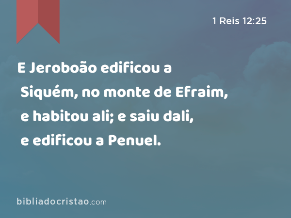 E Jeroboão edificou a Siquém, no monte de Efraim, e habitou ali; e saiu dali, e edificou a Penuel. - 1 Reis 12:25