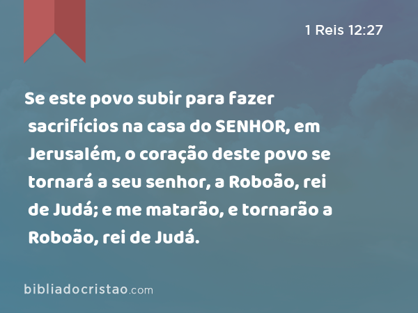 Se este povo subir para fazer sacrifícios na casa do SENHOR, em Jerusalém, o coração deste povo se tornará a seu senhor, a Roboão, rei de Judá; e me matarão, e tornarão a Roboão, rei de Judá. - 1 Reis 12:27