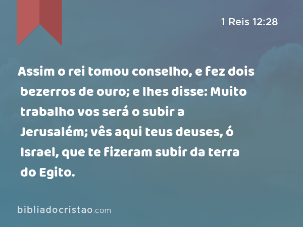 Assim o rei tomou conselho, e fez dois bezerros de ouro; e lhes disse: Muito trabalho vos será o subir a Jerusalém; vês aqui teus deuses, ó Israel, que te fizeram subir da terra do Egito. - 1 Reis 12:28