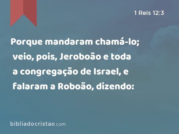 Porque mandaram chamá-lo; veio, pois, Jeroboão e toda a congregação de Israel, e falaram a Roboão, dizendo: - 1 Reis 12:3