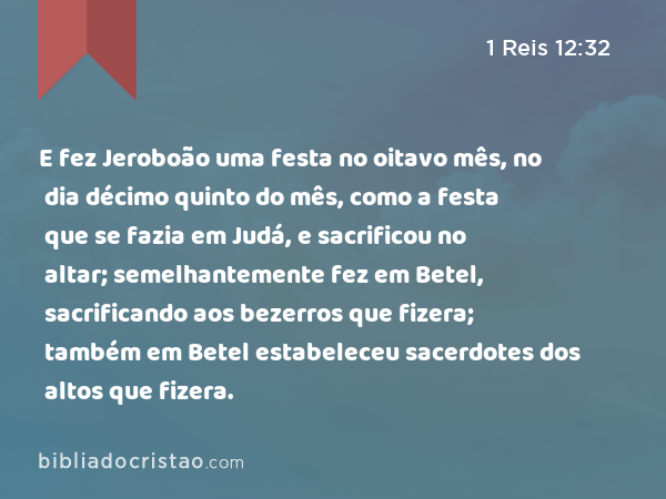 E fez Jeroboão uma festa no oitavo mês, no dia décimo quinto do mês, como a festa que se fazia em Judá, e sacrificou no altar; semelhantemente fez em Betel, sacrificando aos bezerros que fizera; também em Betel estabeleceu sacerdotes dos altos que fizera. - 1 Reis 12:32