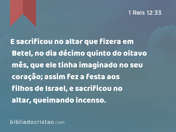 E sacrificou no altar que fizera em Betel, no dia décimo quinto do oitavo mês, que ele tinha imaginado no seu coração; assim fez a festa aos filhos de Israel, e sacrificou no altar, queimando incenso. - 1 Reis 12:33