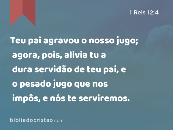 Teu pai agravou o nosso jugo; agora, pois, alivia tu a dura servidão de teu pai, e o pesado jugo que nos impôs, e nós te serviremos. - 1 Reis 12:4