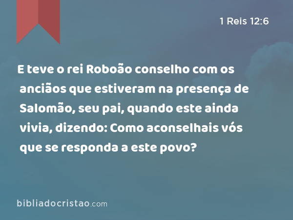 E teve o rei Roboão conselho com os anciãos que estiveram na presença de Salomão, seu pai, quando este ainda vivia, dizendo: Como aconselhais vós que se responda a este povo? - 1 Reis 12:6