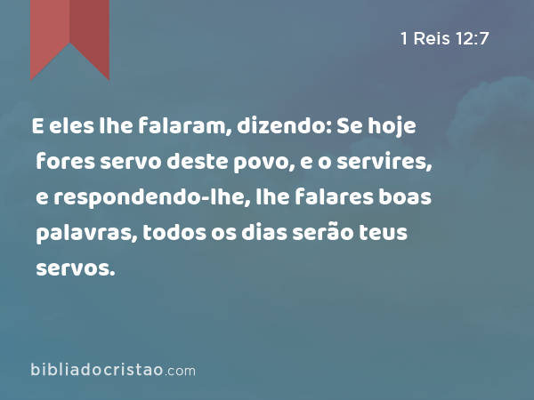 E eles lhe falaram, dizendo: Se hoje fores servo deste povo, e o servires, e respondendo-lhe, lhe falares boas palavras, todos os dias serão teus servos. - 1 Reis 12:7