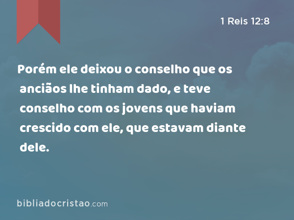 Porém ele deixou o conselho que os anciãos lhe tinham dado, e teve conselho com os jovens que haviam crescido com ele, que estavam diante dele. - 1 Reis 12:8