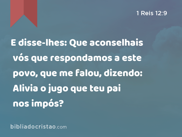 E disse-lhes: Que aconselhais vós que respondamos a este povo, que me falou, dizendo: Alivia o jugo que teu pai nos impós? - 1 Reis 12:9