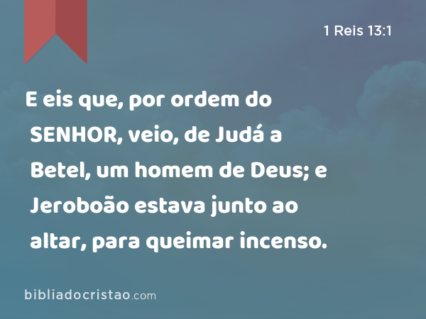 E eis que, por ordem do SENHOR, veio, de Judá a Betel, um homem de Deus; e Jeroboão estava junto ao altar, para queimar incenso. - 1 Reis 13:1