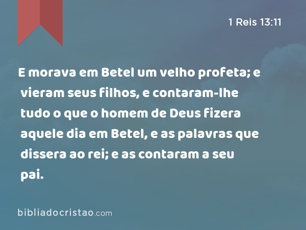 E morava em Betel um velho profeta; e vieram seus filhos, e contaram-lhe tudo o que o homem de Deus fizera aquele dia em Betel, e as palavras que dissera ao rei; e as contaram a seu pai. - 1 Reis 13:11