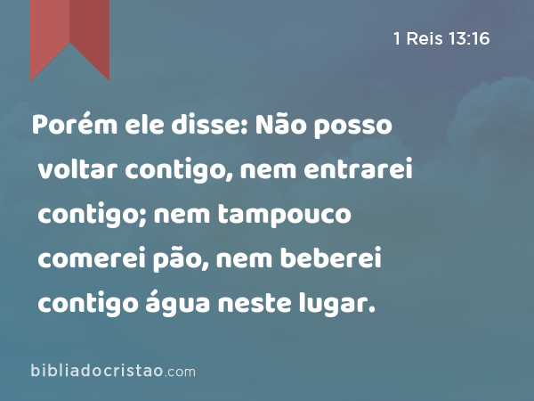 Porém ele disse: Não posso voltar contigo, nem entrarei contigo; nem tampouco comerei pão, nem beberei contigo água neste lugar. - 1 Reis 13:16