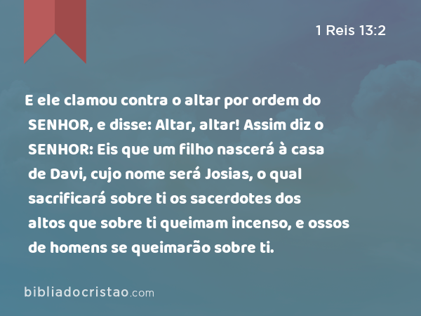 E ele clamou contra o altar por ordem do SENHOR, e disse: Altar, altar! Assim diz o SENHOR: Eis que um filho nascerá à casa de Davi, cujo nome será Josias, o qual sacrificará sobre ti os sacerdotes dos altos que sobre ti queimam incenso, e ossos de homens se queimarão sobre ti. - 1 Reis 13:2