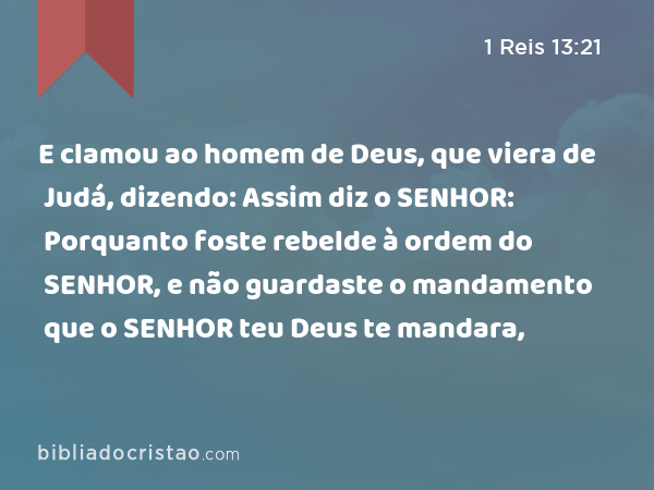 E clamou ao homem de Deus, que viera de Judá, dizendo: Assim diz o SENHOR: Porquanto foste rebelde à ordem do SENHOR, e não guardaste o mandamento que o SENHOR teu Deus te mandara, - 1 Reis 13:21