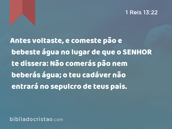 Antes voltaste, e comeste pão e bebeste água no lugar de que o SENHOR te dissera: Não comerás pão nem beberás água; o teu cadáver não entrará no sepulcro de teus pais. - 1 Reis 13:22