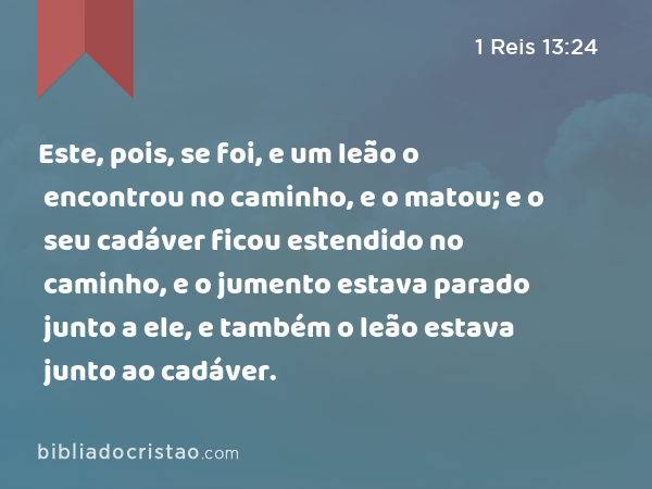 Este, pois, se foi, e um leão o encontrou no caminho, e o matou; e o seu cadáver ficou estendido no caminho, e o jumento estava parado junto a ele, e também o leão estava junto ao cadáver. - 1 Reis 13:24