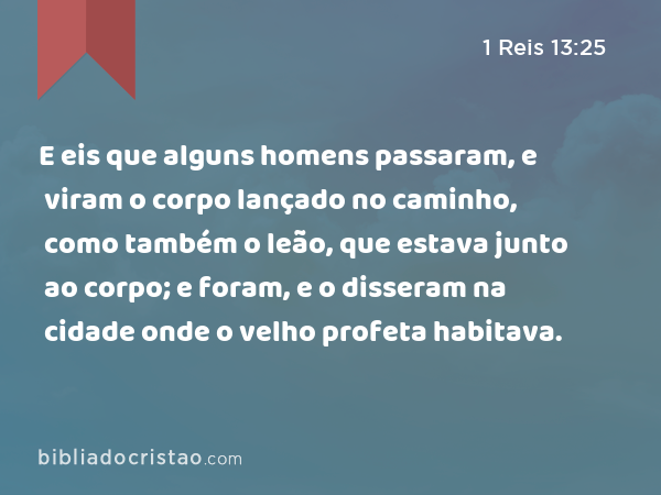 E eis que alguns homens passaram, e viram o corpo lançado no caminho, como também o leão, que estava junto ao corpo; e foram, e o disseram na cidade onde o velho profeta habitava. - 1 Reis 13:25