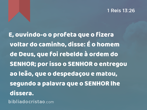 E, ouvindo-o o profeta que o fizera voltar do caminho, disse: É o homem de Deus, que foi rebelde à ordem do SENHOR; por isso o SENHOR o entregou ao leão, que o despedaçou e matou, segundo a palavra que o SENHOR lhe dissera. - 1 Reis 13:26