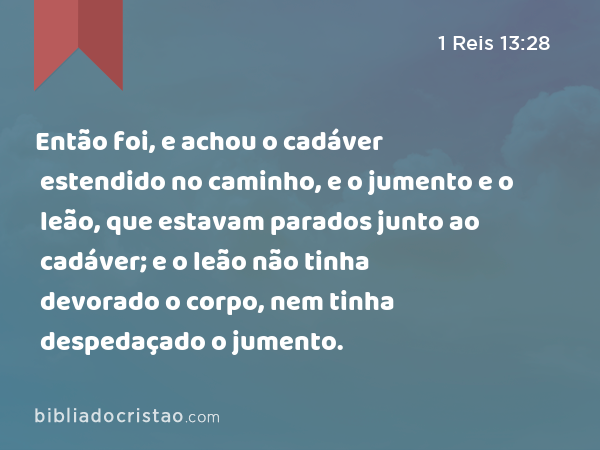 Então foi, e achou o cadáver estendido no caminho, e o jumento e o leão, que estavam parados junto ao cadáver; e o leão não tinha devorado o corpo, nem tinha despedaçado o jumento. - 1 Reis 13:28