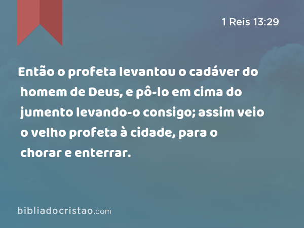 Então o profeta levantou o cadáver do homem de Deus, e pô-lo em cima do jumento levando-o consigo; assim veio o velho profeta à cidade, para o chorar e enterrar. - 1 Reis 13:29