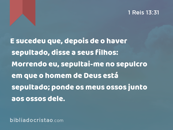 E sucedeu que, depois de o haver sepultado, disse a seus filhos: Morrendo eu, sepultai-me no sepulcro em que o homem de Deus está sepultado; ponde os meus ossos junto aos ossos dele. - 1 Reis 13:31