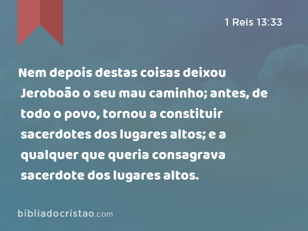 Nem depois destas coisas deixou Jeroboão o seu mau caminho; antes, de todo o povo, tornou a constituir sacerdotes dos lugares altos; e a qualquer que queria consagrava sacerdote dos lugares altos. - 1 Reis 13:33