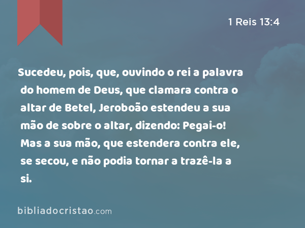 Sucedeu, pois, que, ouvindo o rei a palavra do homem de Deus, que clamara contra o altar de Betel, Jeroboão estendeu a sua mão de sobre o altar, dizendo: Pegai-o! Mas a sua mão, que estendera contra ele, se secou, e não podia tornar a trazê-la a si. - 1 Reis 13:4