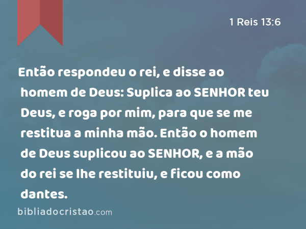 Então respondeu o rei, e disse ao homem de Deus: Suplica ao SENHOR teu Deus, e roga por mim, para que se me restitua a minha mão. Então o homem de Deus suplicou ao SENHOR, e a mão do rei se lhe restituiu, e ficou como dantes. - 1 Reis 13:6