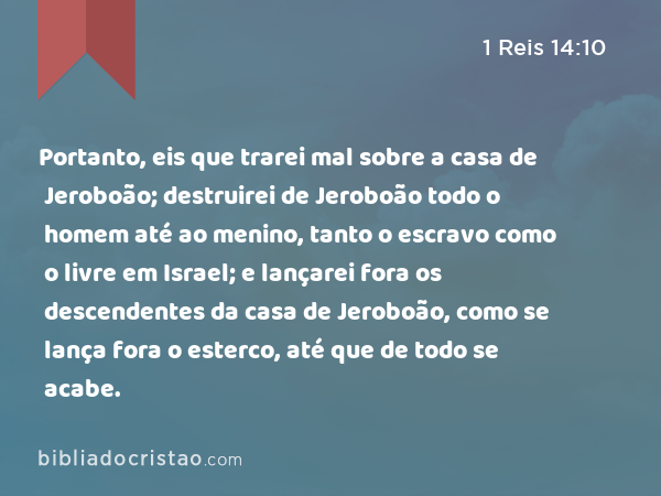 Portanto, eis que trarei mal sobre a casa de Jeroboão; destruirei de Jeroboão todo o homem até ao menino, tanto o escravo como o livre em Israel; e lançarei fora os descendentes da casa de Jeroboão, como se lança fora o esterco, até que de todo se acabe. - 1 Reis 14:10