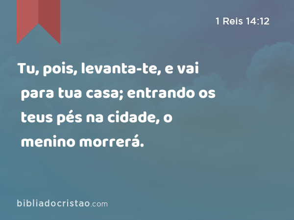 Tu, pois, levanta-te, e vai para tua casa; entrando os teus pés na cidade, o menino morrerá. - 1 Reis 14:12