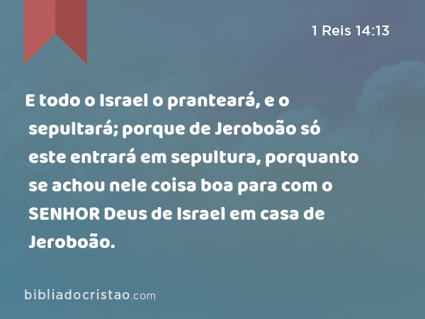 E todo o Israel o pranteará, e o sepultará; porque de Jeroboão só este entrará em sepultura, porquanto se achou nele coisa boa para com o SENHOR Deus de Israel em casa de Jeroboão. - 1 Reis 14:13