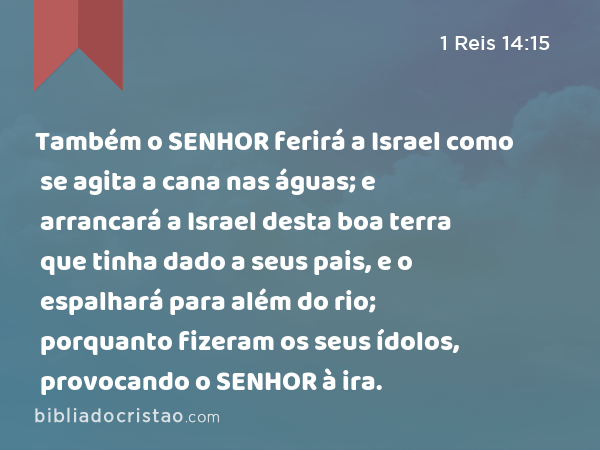 Também o SENHOR ferirá a Israel como se agita a cana nas águas; e arrancará a Israel desta boa terra que tinha dado a seus pais, e o espalhará para além do rio; porquanto fizeram os seus ídolos, provocando o SENHOR à ira. - 1 Reis 14:15