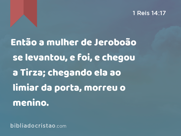 Então a mulher de Jeroboão se levantou, e foi, e chegou a Tirza; chegando ela ao limiar da porta, morreu o menino. - 1 Reis 14:17