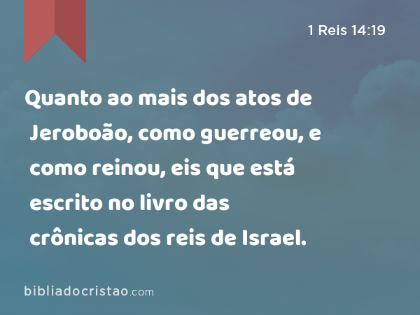 Quanto ao mais dos atos de Jeroboão, como guerreou, e como reinou, eis que está escrito no livro das crônicas dos reis de Israel. - 1 Reis 14:19