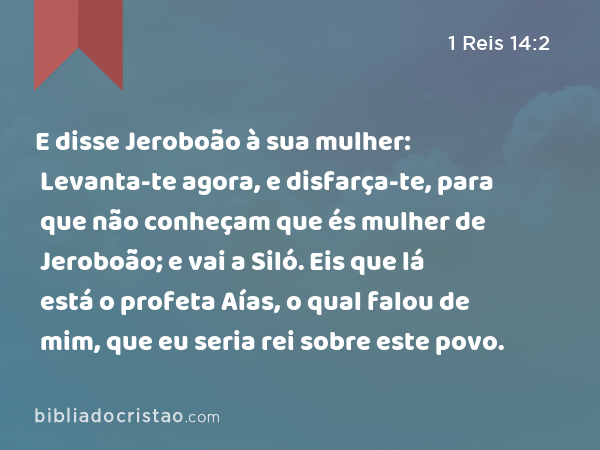 E disse Jeroboão à sua mulher: Levanta-te agora, e disfarça-te, para que não conheçam que és mulher de Jeroboão; e vai a Siló. Eis que lá está o profeta Aías, o qual falou de mim, que eu seria rei sobre este povo. - 1 Reis 14:2