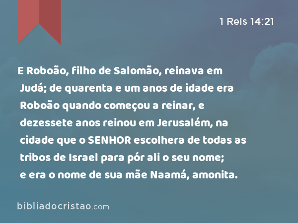 E Roboão, filho de Salomão, reinava em Judá; de quarenta e um anos de idade era Roboão quando começou a reinar, e dezessete anos reinou em Jerusalém, na cidade que o SENHOR escolhera de todas as tribos de Israel para pór ali o seu nome; e era o nome de sua mãe Naamá, amonita. - 1 Reis 14:21