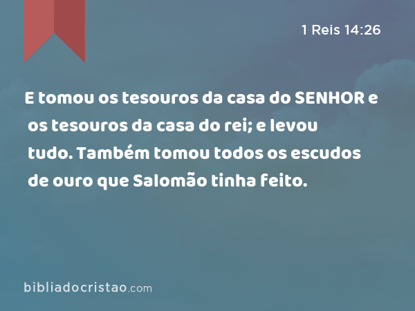 E tomou os tesouros da casa do SENHOR e os tesouros da casa do rei; e levou tudo. Também tomou todos os escudos de ouro que Salomão tinha feito. - 1 Reis 14:26