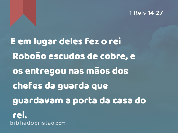 E em lugar deles fez o rei Roboão escudos de cobre, e os entregou nas mãos dos chefes da guarda que guardavam a porta da casa do rei. - 1 Reis 14:27